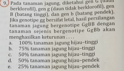 9.) Pada tanaman jagung, diketahui gen G (daun
berklorofil), gen g (daun tidak berklorofil), gen
B (batang tinggi), dan gen b (batang pendek).
Jika genotipe gg bersifat letal, hasil persilangan
tanaman jagung bergenotipe GgBB dengan
tanaman sejenis bergenotipe GgBb akan
menghasilkan keturunan . . . .
a. 100% tanaman jagung hijau-tinggi
b. 75% tanaman jagung hijau-tinggi
c. 50% tanaman jagung hijau-tinggi
d. 50% tanaman jagung hijau-pendek
e. 25% tanaman jagung hijau-pendek