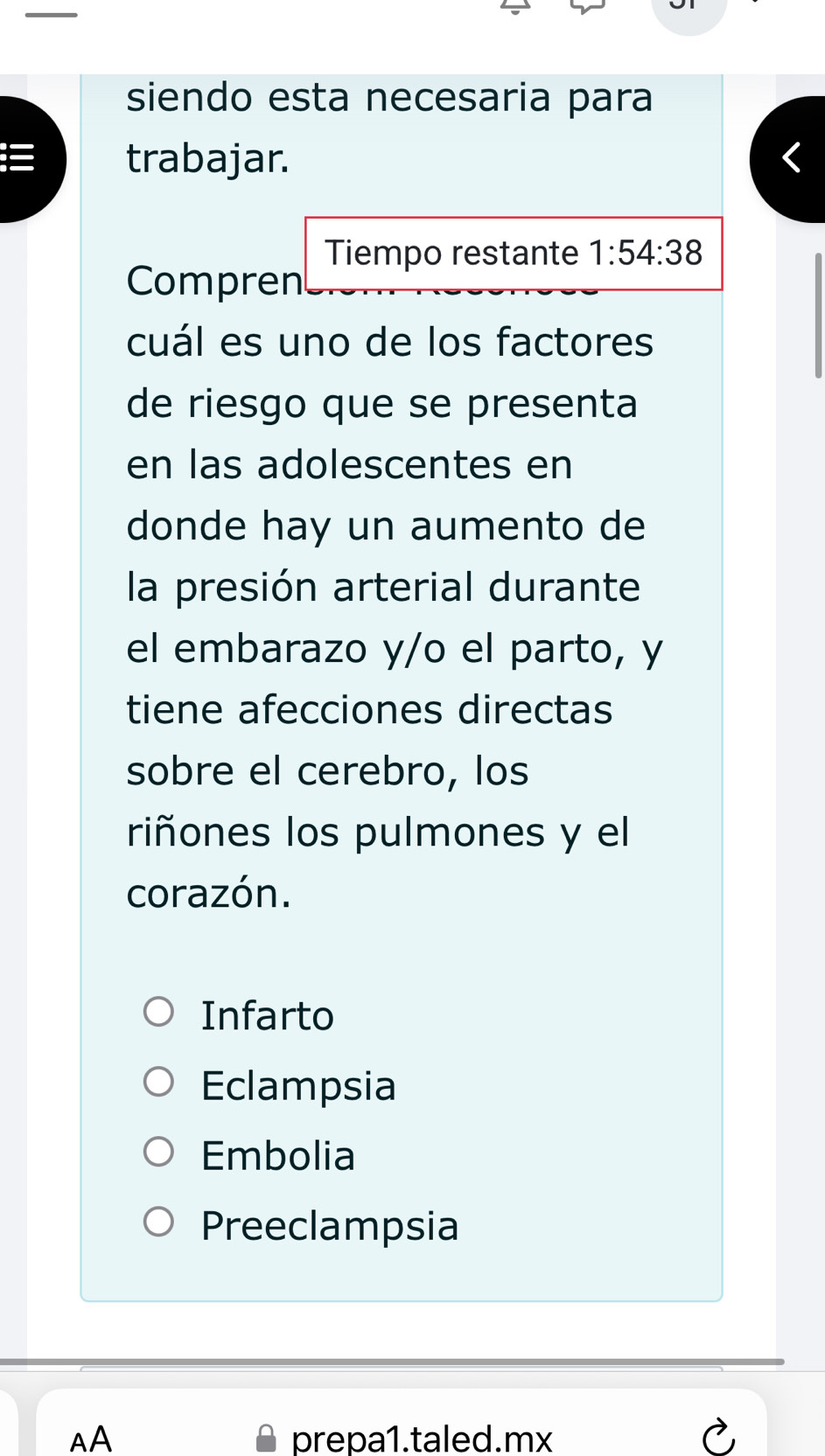 siendo esta necesaria para
trabajar.
Tiempo restante 1:54:38
Compren
cuál es uno de los factores
de riesgo que se presenta
en las adolescentes en
donde hay un aumento de
la presión arterial durante
el embarazo y/o el parto, y
tiene afecciones directas
sobre el cerebro, los
riñones los pulmones y el
corazón.
Infarto
Eclampsia
Embolia
Preeclampsia
AA prepa1.taled.mx