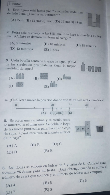 puntos
1. Esta figura está hecha por 7 cuadrados cada uno
de lado 1cm. ¿Cuál es su perímetro?
(A) 7 cm (B) 12 cm (C) 14 cm(D) 16 cm (E) 28 cm
2. Petra sale al colegio a las 8:51 am. Ella llega al colegio a las 9:09
am. ¿Cuánto se demora en llegar al colegio?
(A) 9 minutos (B) 10 minutos (C) 18 minutos
(D) 42 minutos (E) 1 hora
3. Cada botella contiene 4 vasos de agua. ¿Cuál
de las siguientes posibilidades tiene la mayor 
cantidad de agua?
(A) (B) (C) Ô...
(D) (E)
4. ¿Cuál letra marca la posición donde está 25 en esta recta numérica?
5. Se corta una cartulina y se rotula como
se muestra en el diagrama. Se dobla lo largo C
de las líneas punteadas para hacer una caja A B D
sin tapa. ¿Cuál letra está en la parte inferior E
de la caja?
(A) A (B) B (C) C
(D) D (E) E
6. Las donas se venden en bolsas de 3 y cajas de 8. Compré exac-
tamente 25 donas para mi fiesta. ¿Qué obtengo cuando se suma el
número de cajas que compré y el número de bolsas que compré?
(A) 4 (B)5 (C) 6
(D) 7 (E) 8