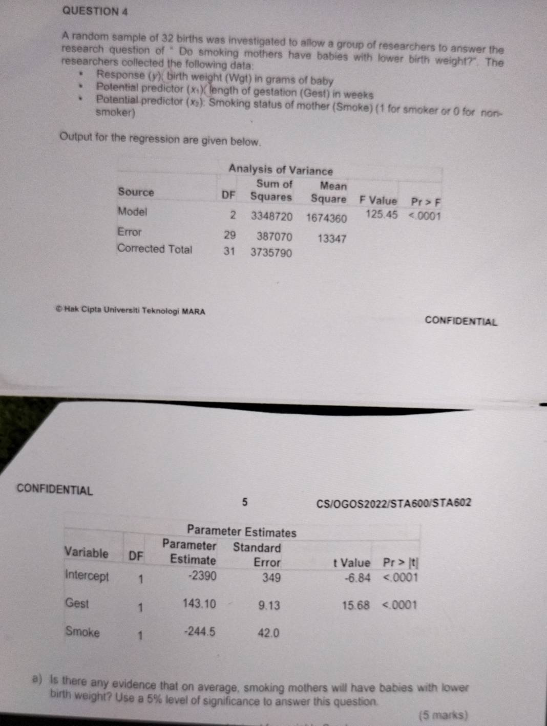 A random sample of 32 births was investigated to allow a group of researchers to answer the
research question of " Do smoking mothers have babies with lower birth weight?". The
researchers collected the following data:
Response (y); birth weight (Wgt) in grams of baby
Potential predictor (x₁)( length of gestation (Gest) in weeks
Potential predictor (x₂): Smoking status of mother (Smoke) (1 for smoker or 0 for non-
smoker)
Output for the regression are given below.
©Hak Cipta Universiti Teknologi MARA CONFIDENTIAL
CONFIDENTIAL
5
CS/OGOS2022/STA600/STA602
a) Is there any evidence that on average, smoking mothers will have babies with lower
birth weight? Use a 5% level of significance to answer this question.
(5 marks)