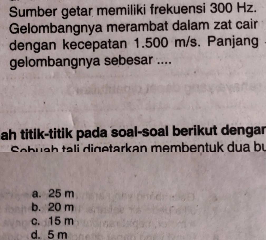 Sumber getar memiliki frekuensi 300 Hz.
Gelombangnya merambat dalam zat cair
dengan kecepatan 1.500 m/s. Panjang
gelombangnya sebesar ....
Jah titik-titik pada soal-soal berikut dengar
h a e tark a n me mben tuk d u a b u
a. 25 m
b. 20 m
c. 15 m
d. 5 m