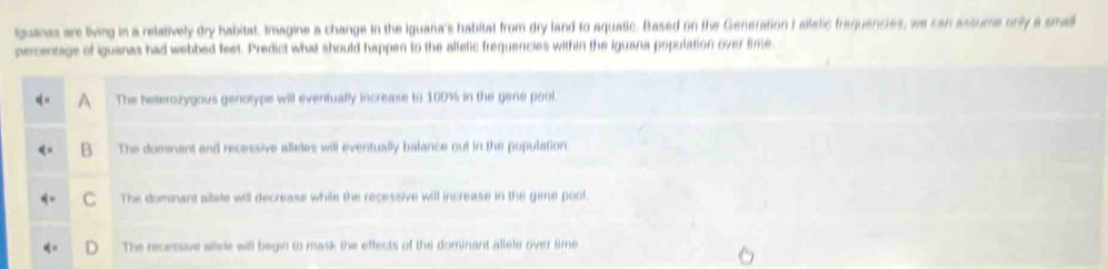 guanar are living in a relatively dry habitat. Imagine a change in the Iguana's habitat from dry land to aquatic. Based on the Generation I alletic frequencies, we can assume orly a smal
percentage of iguanas had webbed feet. Predict what should happen to the allelic frequencies within the iguana population over time,
The heterozygous genotype will eventually increase to 100% in the gene pool.
B The dominant and recessive alleles will eventually balance out in the population
C The domnant allete will decrease while the recessive will increase in the gene pool.
The recessive allvle will begin to mask the effects of the dominant allele over time