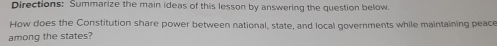 Directions: Summarize the main ideas of this lesson by answering the question below. 
How does the Constitution share power between national, state, and local governments while maintaining peace 
among the states?