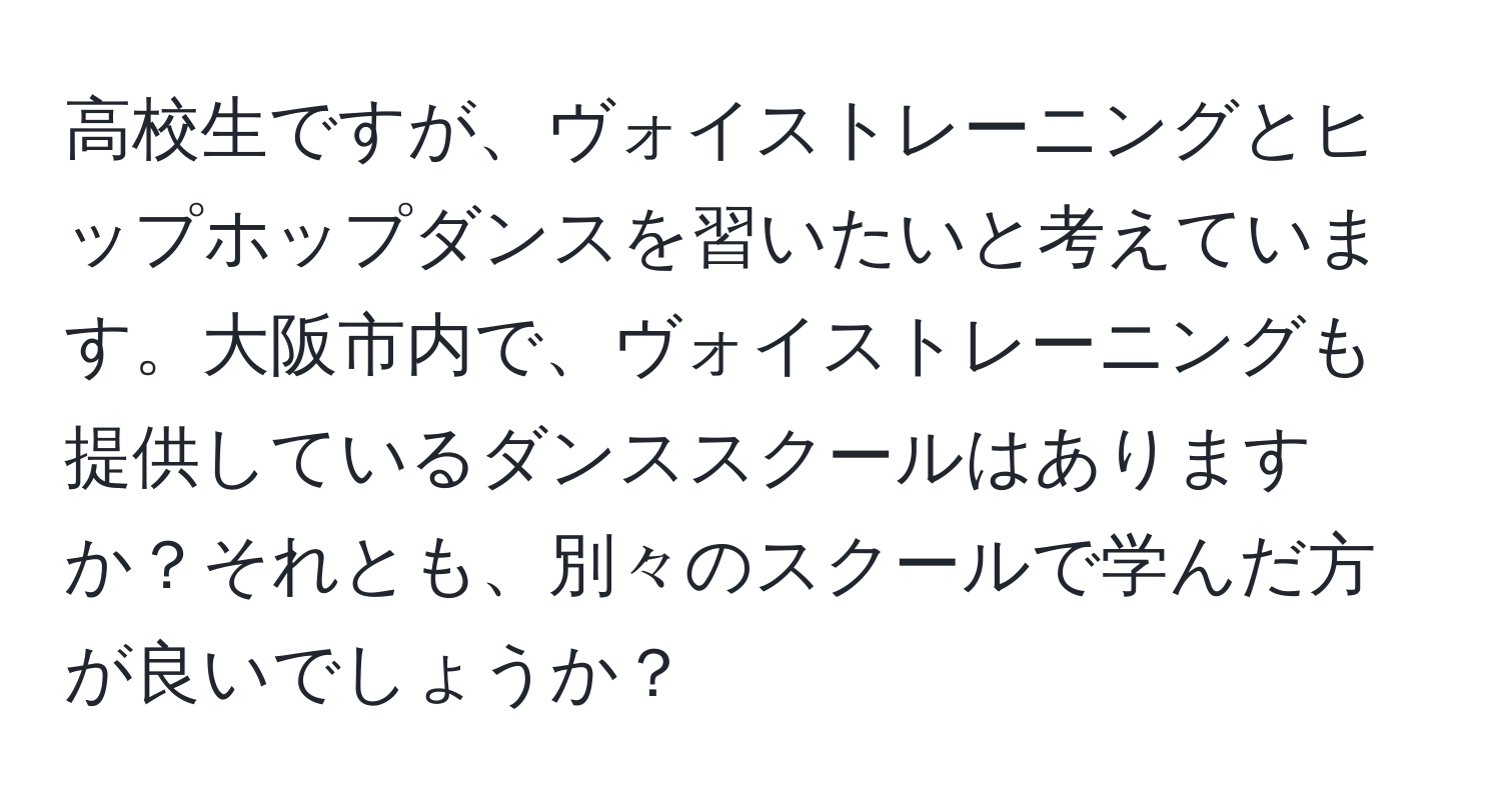 高校生ですが、ヴォイストレーニングとヒップホップダンスを習いたいと考えています。大阪市内で、ヴォイストレーニングも提供しているダンススクールはありますか？それとも、別々のスクールで学んだ方が良いでしょうか？