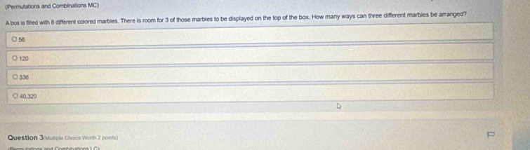 (Permutations and Combinations MC)
A box is filled with 8 different colored marbles. There is room for 3 of those marbles to be displayed on the top of the box. How many ways can three different marbles be arranged?
56
120
336
a 40.320
Question 3 Mutple Chaice Worth 2 points)
