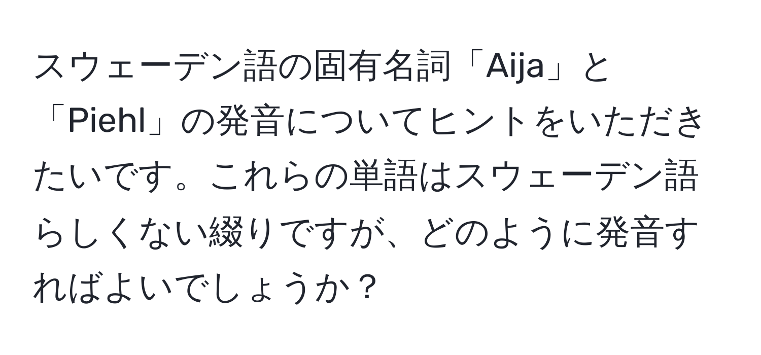 スウェーデン語の固有名詞「Aija」と「Piehl」の発音についてヒントをいただきたいです。これらの単語はスウェーデン語らしくない綴りですが、どのように発音すればよいでしょうか？