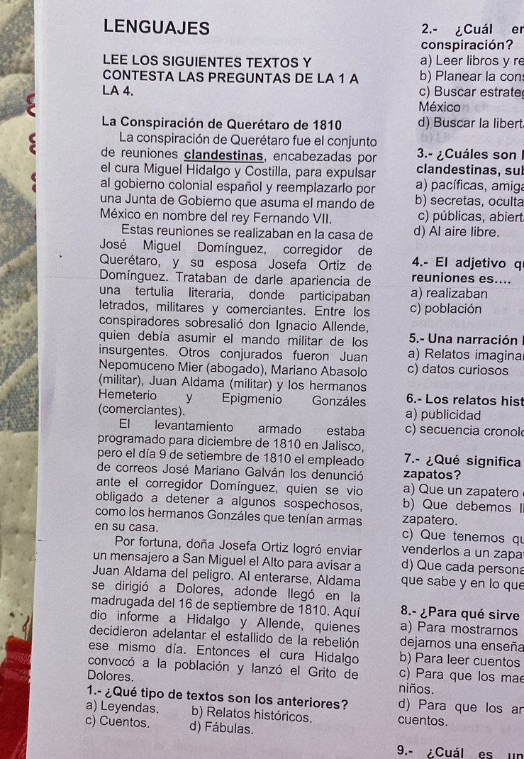 LENGUAJES 2.- ¿Cuál er
conspiración?
LEE LOS SIGUIENTES TEXTOS Y a) Leer libros y re
CONTESTA LAS PREGUNTAS DE LA 1 A b) Planear la con
LA 4. c) Buscar estrate
México
La Conspiración de Querétaro de 1810 d) Buscar la libert
La conspiración de Querétaro fue el conjunto
de reuniones clandestinas, encabezadas por  3.- ¿Cuáles son I
el cura Miguel Hidalgo y Costilla, para expulsar clandestinas, sul
al gobierno colonial español y reemplazarlo por a) pacíficas, amiga
una Junta de Gobierno que asuma el mando de b) secretas, oculta
México en nombre del rey Fernando VII. c) públicas, abiert
Estas reuniones se realizaban en la casa de d) Al aire libre.
José Miguel Domínguez, corregidor de
Querétaro, y su esposa Josefa Ortiz de 4.- El adjetivo q
Domínguez. Trataban de darle apariencia de reuniones es....
una tertulia literaria, donde participaban a) realizaban
letrados, militares y comerciantes. Entre los c) población
conspiradores sobresalió don Ignacio Allende,
quien debía asumir el mando militar de los 5.- Una narración
insurgentes. Otros conjurados fueron Juan a) Relatos imagina
Nepomuceno Mier (abogado), Mariano Abasolo c) datos curiosos
(militar), Juan Aldama (militar) y los hermanos
Hemeterio l y Epigmenio    Gonzáles 6.- Los relatos hist
(comerciantes). a) publicidad
El levantamiento armado estaba c) secuencia cronol
programado para diciembre de 1810 en Jalisco,
pero el día 9 de setiembre de 1810 el empleado 7.- ¿Qué significa
de correos José Mariano Galván los denunció zapatos?
ante el corregidor Domínguez, quien se vio a) Que un zapatero
obligado a detener a algunos sospechosos, b) Que debemos I
como los hermanos Gonzáles que tenían armas zapatero.
en su casa.
c) Que tenemos qu
Por fortuna, doña Josefa Ortiz logró enviar venderlos a un zapa
un mensajero a San Miguel el Alto para avisar a d) Que cada persona
Juan Aldama del peligro. Al enterarse, Aldama que sabe y en lo que
se dirigió a Dolores, adonde llegó en la
madrugada del 16 de septiembre de 1810. Aquí 8.- ¿Para qué sirve
dio informe a Hidalgo y Allende, quienes a) Para mostrarnos
decidieron adelantar el estallido de la rebelión dejarnos una enseña
ese mismo día. Entonces el cura Hidalgo b) Para leer cuentos
convocó a la población y lanzó el Grito de c) Para que los ma
Dolores.
niños.
1.- ¿Qué tipo de textos son los anteriores? d) Para que los ar
a) Leyendas. b) Relatos históricos. cuentos.
c) Cuentos. d) Fábulas.
9.- ¿Cuál es un