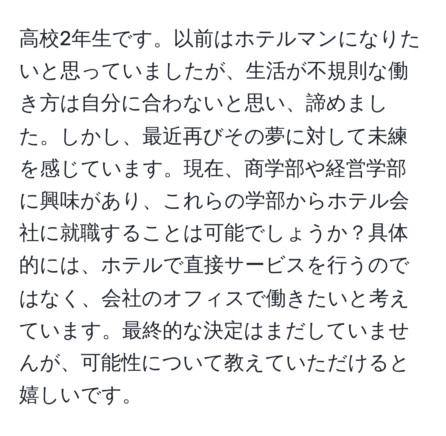 高校2年生です。以前はホテルマンになりたいと思っていましたが、生活が不規則な働き方は自分に合わないと思い、諦めました。しかし、最近再びその夢に対して未練を感じています。現在、商学部や経営学部に興味があり、これらの学部からホテル会社に就職することは可能でしょうか？具体的には、ホテルで直接サービスを行うのではなく、会社のオフィスで働きたいと考えています。最終的な決定はまだしていませんが、可能性について教えていただけると嬉しいです。