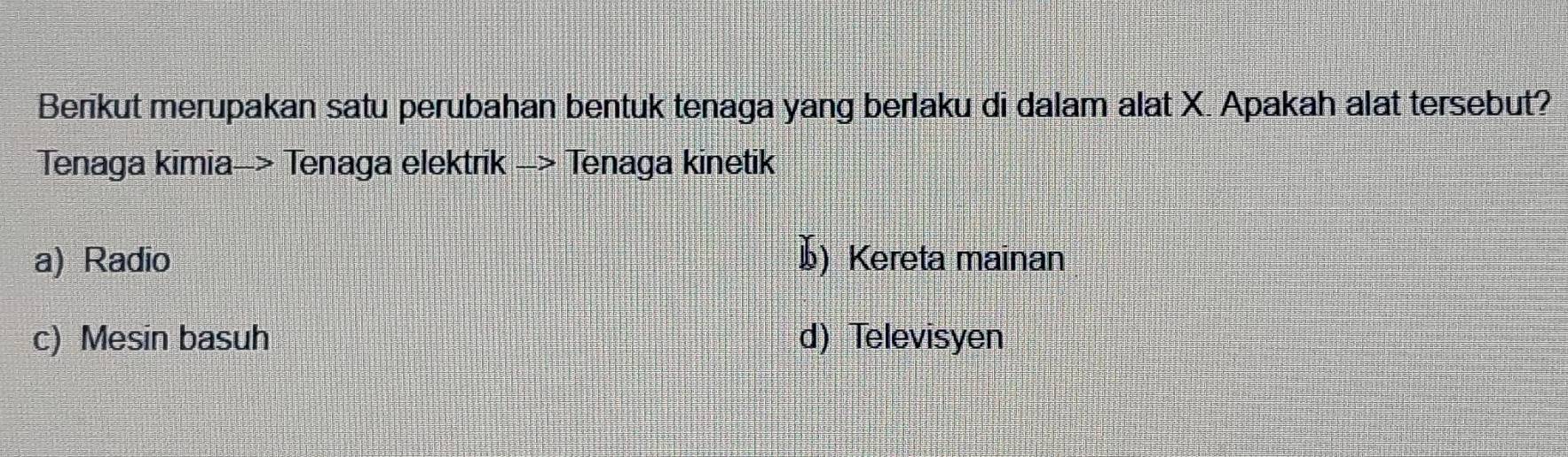 Berikut merupakan satu perubahan bentuk tenaga yang berlaku di dalam alat X. Apakah alat tersebut?
Tenaga kimia-> Tenaga elektrik -> Tenaga kinetik
a) Radio 1) Kereta mainan
c) Mesin basuh d) Televisyen