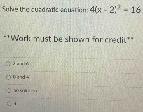 Solve the quadratic equation: 4(x-2)^2=16
**Work must be shown for credit**
2 and 6
0 and 4
no solution
4