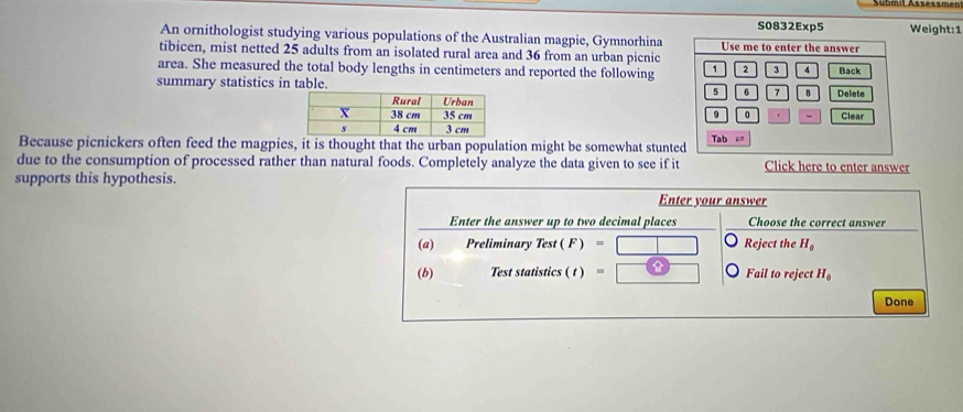 S0832Exp5 Weight:1 
An ornithologist studying various populations of the Australian magpie, Gymnorhina Use me to enter the answer 
tibicen, mist netted 25 adults from an isolated rural area and 36 from an urban picnic 
area. She measured the total body lengths in centimeters and reported the following 1 2 3 4 Back 
summary statistics in table. 5 6 7 B Delete
9 0 - Clear 
Because picnickers often feed the magpies, it is thought that the urban population might be somewhat stunted Tab = 
due to the consumption of processed rather than natural foods. Completely analyze the data given to see if it Click here to enter answer 
supports this hypothesis. 
Enter your answer 
Enter the answer up to two decimal places Choose the correct answer 
(a) Preliminary (ast(k' Reject the H_0
(b) Test statistics ( t ) = Fail to reject H_0
Done