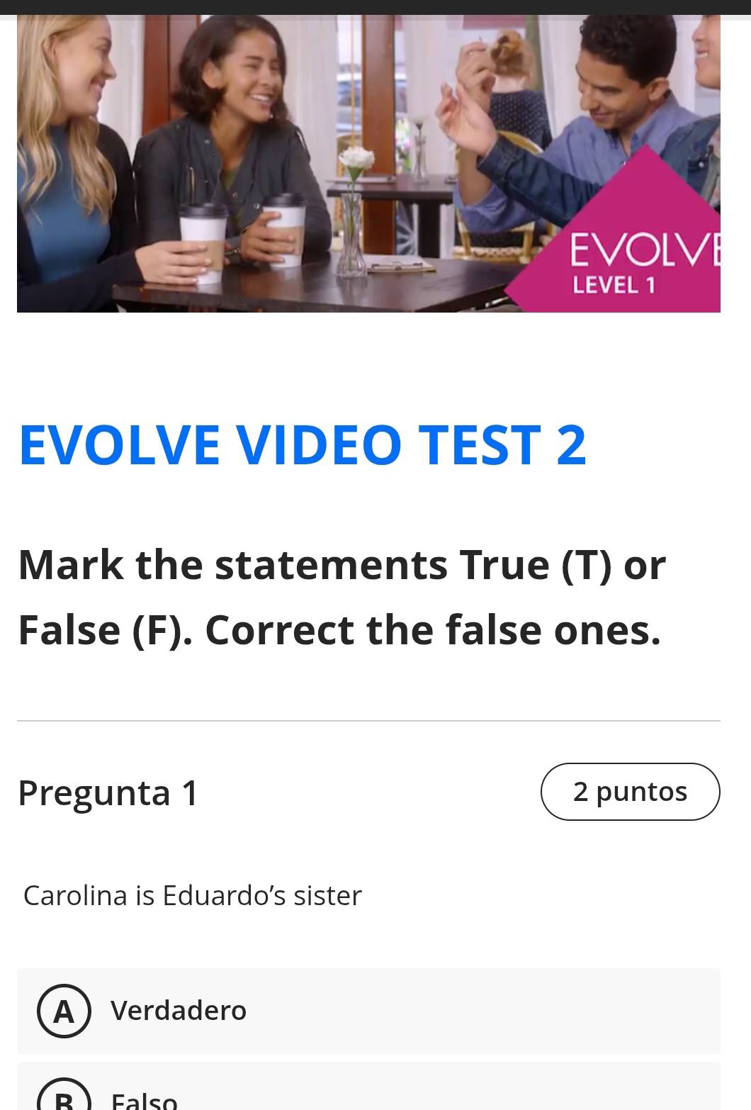 EVOLVE VIDEO TEST 2
Mark the statements True (T) or
False (F). Correct the false ones.
Pregunta 1 2 puntos
Carolina is Eduardo's sister
AVerdadero
B  Falso