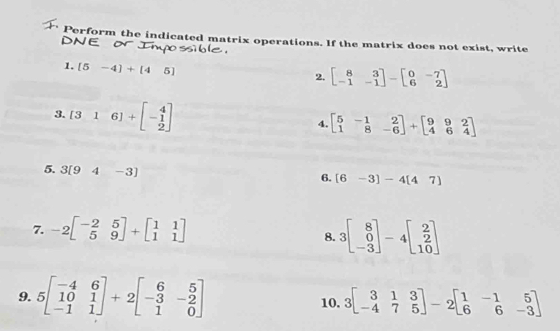 Perform the indicated matrix operations. If the matrix does not exist, write 

1. [5-4]+[45]
2. beginbmatrix 8&3 -1&-1endbmatrix -beginbmatrix 0&-7 6&2endbmatrix
3. [3&1&6]+beginbmatrix 4 -1 2endbmatrix 4. beginbmatrix 5&-1&2 1&8&-6endbmatrix +beginbmatrix 9&9&2 4&6&4endbmatrix
5. 3[94-3]
6. [6-3]-4[47]
7. -2beginbmatrix -2&5 5&9endbmatrix +beginbmatrix 1&1 1&1endbmatrix
8. 3beginbmatrix 8 0 -3endbmatrix -4beginbmatrix 2 2 10endbmatrix
9. 5beginbmatrix -4&6 10&1 -1&1endbmatrix +2beginbmatrix 6&5 -3&-2 1&0endbmatrix 10. 3beginbmatrix 3&1&3 -4&7&5endbmatrix -2beginbmatrix 1&-1&5 6&6&-3endbmatrix