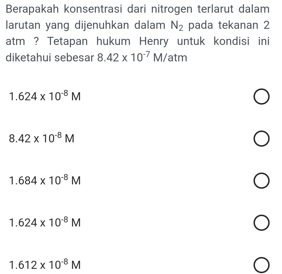 Berapakah konsentrasi dari nitrogen terlarut dalam
larutan yang dijenuhkan dalam N_2 pada tekanan 2
atm ? Tetapan hukum Henry untuk kondisi ini
diketahui sebesar 8.42* 10^(-7)M/ atm
1.624* 10^(-8)M
8.42* 10^(-8)M
1.684* 10^(-8)M
1.624* 10^(-8)M
1.612* 10^(-8)M