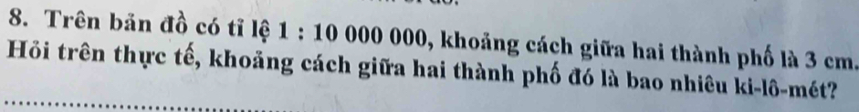 Trên bản đồ có tỉ lệ 1:10000000 0, khoảng cách giữa hai thành phố là 3 cm. 
Hỏi trên thực tế, khoảng cách giữa hai thành phố đó là bao nhiêu ki-lô-mét?