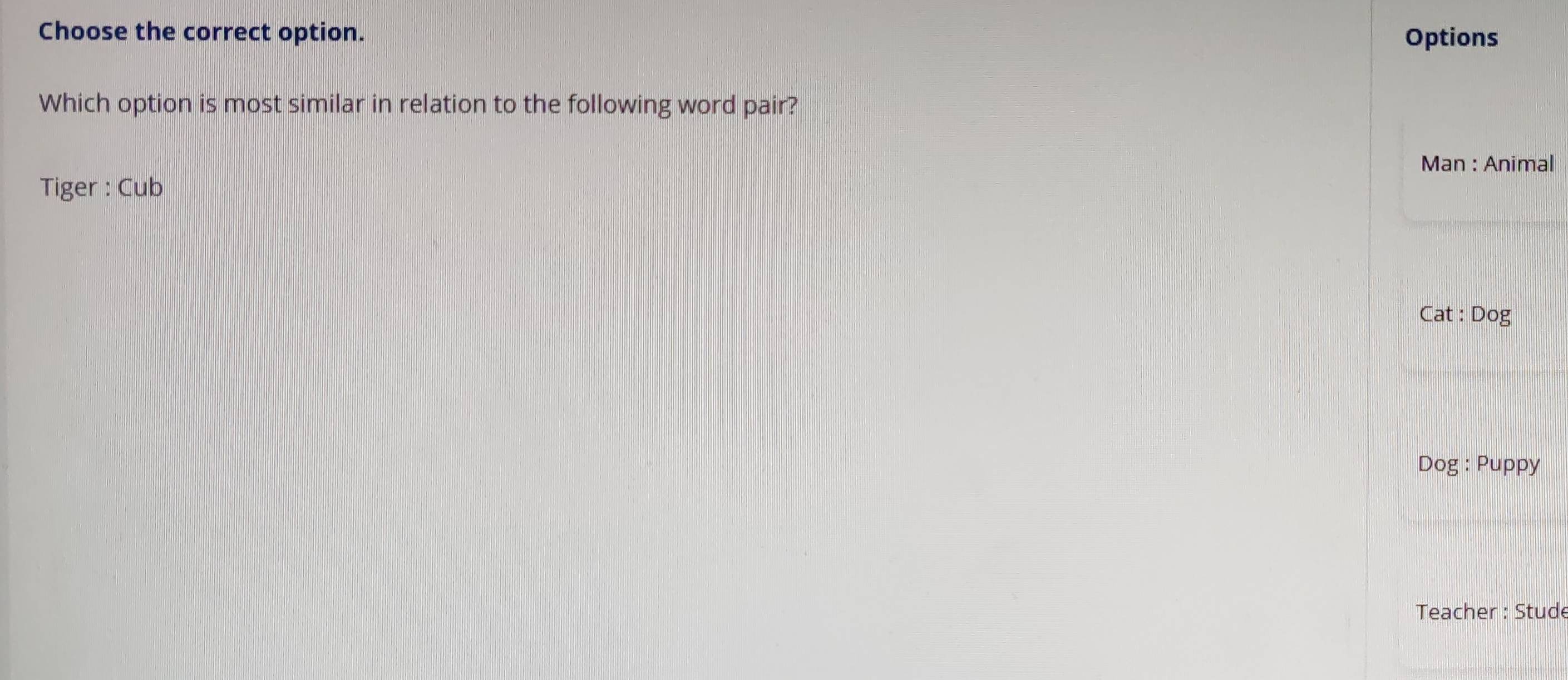 Choose the correct option. Options 
Which option is most similar in relation to the following word pair? 
Man : Animal 
Tiger : Cub 
Cat : Dog 
Dog : Puppy 
Teacher : Stude