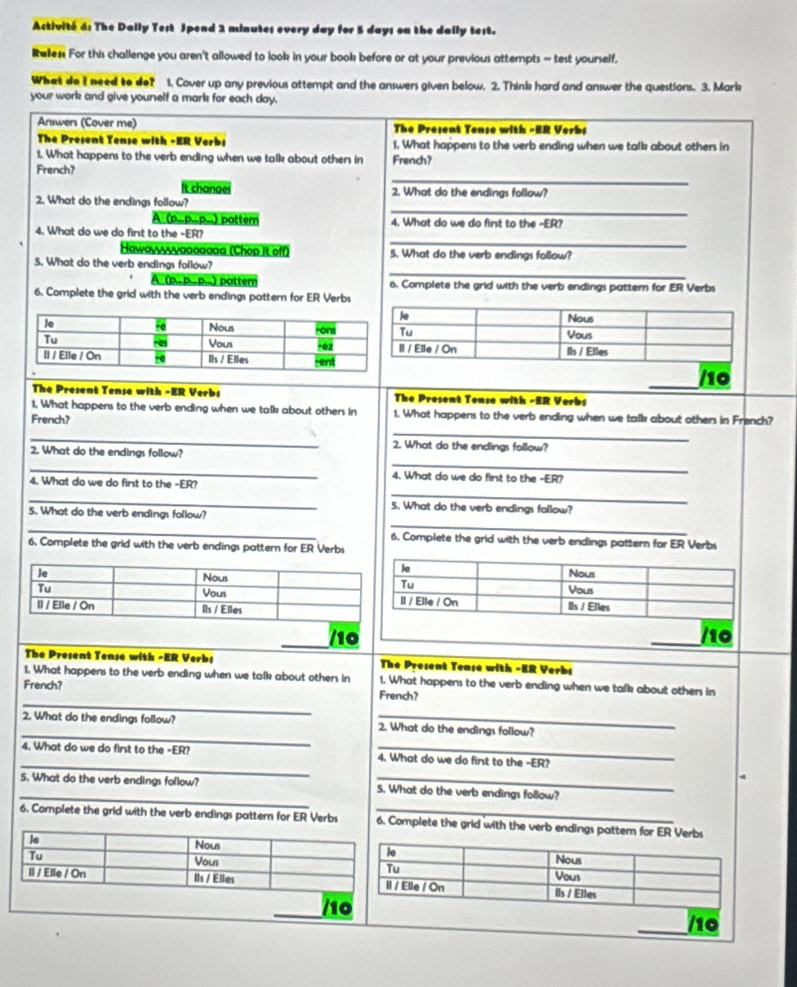 Activité 4: The Dally Test Spend 1 minutes every day for 5 days on the dally test.
Ralen For this challenge you aren't allowed to look in your book before or at your previous attempts = test yourself,
What do I need to do? 1. Cover up any previous attempt and the answers given below. 2. Think hard and answer the questions. 3. Mark
your work and give yourself a mark for each day.
Answers (Cover me)  The Present Tense with -ER Verbs
The Present Tense with -ER Verbs 1. What happens to the verb ending when we talk about others in
1. What happens to the verb ending when we talk about others in French?
_
French?
t chanae 2. What do the endings follow?
_
2. What do the endings follow?
A (p=p=p=) patter 4. What do we do fint to the -ER?
_
4. What do we do first to the -ER?
Hawavvvvvααaαgaa (Chop It off) 5. What do the verb endings follow?
_
5. What do the verb endings follow?
A (p. pape) patter 6. Complete the grid with the verb endings pattern for ER Verbs
6. Complete the grid with the verb endings pattern for ER Verbs
_/10
The Present Tense with -ER Verbs The Present Tense with -ER Verbs
1. What happens to the verb ending when we talk about others in 1. What happens to the verb ending when we talk about others in French?
French?
_
_
2. What do the endings follow?
2. What do the endings follow?
_
_
4. What do we do first to the -ER?
4. What do we do first to the -ER?
_
_
5. What do the verb endings follow?
5. What do the verb endings follow?
_
_
6. Complete the grid with the verb endings pattern for ER Verbs
6. Complete the grid with the verb endings pattern for ER Verbs
/10 _/10
The Present Tense with -ER Verbs The Present Tease with -ER Verbs
1. What happens to the verb ending when we talk about others in 1. What happens to the verb ending when we talk about others in
_
French? French?
_
2. What do the endings follow? 2. What do the endings follow?
_
4. What do we do first to the -ER? _4. What do we do first to the -ER?
5. What do the verb endings follow? S. What do the verb endings follow?
6. Complete the grid with the verb endings pattern for ER Verbs _6. Complete the grid with the verb endings pattem for ER Verbs