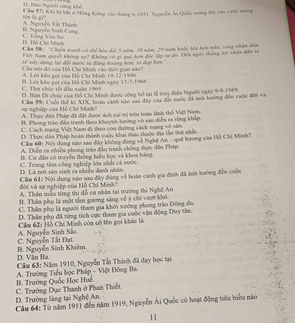 D. Báo Người cùng khổ.
Câu 57: Khi bị bắt ở Hồng Kông vào tháng 6-1931, Nguyễn Ái Quốc mang thê căn cước mang
tên là gì?
A. Nguyễn Tất Thành.
B. Nguyễn Sinh Cung.
C. Tổng Văn Sơ.
D. Hồ Chí Minh.
Câu 58: ''Chiến tranh có thể kẻo dài 5 năm, 10 năm, 20 năm hoặc lâu hơn nữa, song nhân dân
Việt Nam quyết không sợ? Không có gì quý hơn độc lập tự do. Đến ngày thắng lợi nhân dân ta
sẽ xây dựng lại đất nước ta đàng hoàng hơn, to đẹp hơn''.
Câu nói đó của Hồ Chí Minh vào thời gian nào?
A. Lời kêu gọi của Hồ Chí Minh 19-12-1946.
B. Lời kêu gọi của Hồ Chí Minh ngày 17-7-1966.
C. Thư chúc tết đầu xuân 1969.
D. Bản Di chúc của Hồ Chí Minh được công bố tại lễ truy điệu Người ngày 9-9-1969.
Câu 59: Cuối thế kỉ XIX, hoàn cảnh nào sau đây của đất nước đã ảnh hưởng đến cuộc đời và
sự nghiệp của Hồ Chí Minh?
A. Thực dân Pháp đã đặt được ách cai trị trên toàn lãnh thổ Việt Nam.
B. Phong trào đầu tranh theo khuynh hướng vô sản diễn ra rộng khắp.
C. Cách mạng Việt Nam đi theo con đường cách mạng vô sản.
D. Thực dân Pháp hoàn thành cuộc khai thác thuộc địa lần thứ nhất.
Câu 60: Nội dung nào sau đây không đúng về Nghệ An - quê hương của Hồ Chí Minh?
A. Diễn ra nhiều phong trào đấu tranh chống thực dân Pháp.
B. Cư dân có truyền thống hiếu học và khoa bảng.
C. Trung tâm công nghiệp lớn nhất cả nước.
D. Là nơi sản sinh ra nhiều danh nhân.
Câu 61: Nội dung nào sau đây đúng về hoàn cảnh gia đình đã ảnh hưởng đến cuộc
đời và sự nghiệp của Hồ Chí Minh?
A. Thân mẫu từng thị đỗ cử nhân tại trường thi Nghệ An.
B. Thân phụ là một tấm gương sáng về ý chí vượt khó.
C. Thân phụ là người tham gia khởi xướng phong trào Đông du.
D. Thân phụ đã từng tích cực tham gia cuộc vận động Duy tân.
Câu 62: Hồ Chí Minh còn có tên gọi khác là
A. Nguyễn Sinh Sắc.
C. Nguyễn Tất Đạt.
B. Nguyễn Sinh Khiêm.
D. Văn Ba.
Câu 63: Năm 1910, Nguyễn Tất Thành đã dạy học tại
A. Trường Tiểu học Pháp - Việt Đông Ba.
B. Trường Quốc Học Huế.
C. Trường Dục Thanh ở Phan Thiết.
D. Trường làng tại Nghệ An.
Câu 64: Từ năm 1911 đến năm 1919, Nguyễn Ái Quốc có hoạt động tiêu biểu nào
11