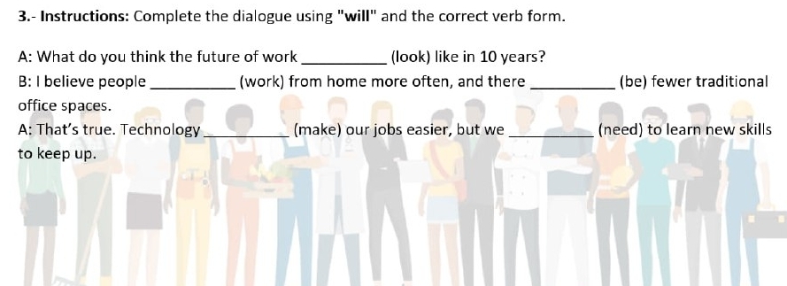 3.- Instructions: Complete the dialogue using "will" and the correct verb form. 
A: What do you think the future of work _(look) like in 10 years? 
B: I believe people _(work) from home more often, and there _(be) fewer traditional 
office spaces. 
A: That’s true. Technology _(make) our jobs easier, but we _(need) to learn new skills 
to keep up.