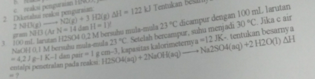 Tentukan bésar 
2. Diketahui reaksi penguraian: 2NH3(g)to N2(g)+3H2(g)△ H=122 e reaksi penguraian HÑO3, 
3. 100 mL larutan H2SO 4 0,2 M bersuhu mula-mula 23°C dicampur dengan 100 mL larutan
gram NH3 (Ar N=14danH=1)!
-. tentukan besarnya 
NaOH 0,1 M bersuhu mula-mula 23°C Setelah bercampur, suhu menjadi 30°C. Jika c air 
entalpi penetralan pada reaksi: H2SO4(aq)+2NaOH(aq)to Na2SO4(aq)+2H2O(l)△ H , kapasitas kalorimeterny a=12JK
=4.2Jg-1K-1 dan pair =1gcm-3
= ?