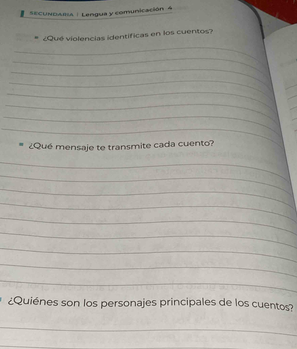 SECUNDARIA | Lengua y comunicación 4 
¿Qué violencias identificas en los cuentos? 
_ 
_ 
_ 
_ 
_ 
_ 
_ 
_ 
¿Qué mensaje te transmite cada cuento? 
_ 
_ 
_ 
_ 
_ 
_ 
_ 
_ 
_ 
¿Quiénes son los personajes principales de los cuentos? 
_ 
_