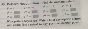 Pattern Recognition Find the missing values.
i^1=i i^2=-1 i^3=-i i^4=1
i^3=□ i^4=□ i^7=□ i^4=□
i^9=□ □ i^(10)=□ i^(11)=□ i^(12)=□
What pattern do you see? Write a brief description of how 
you would find i raised to any positive integer power.