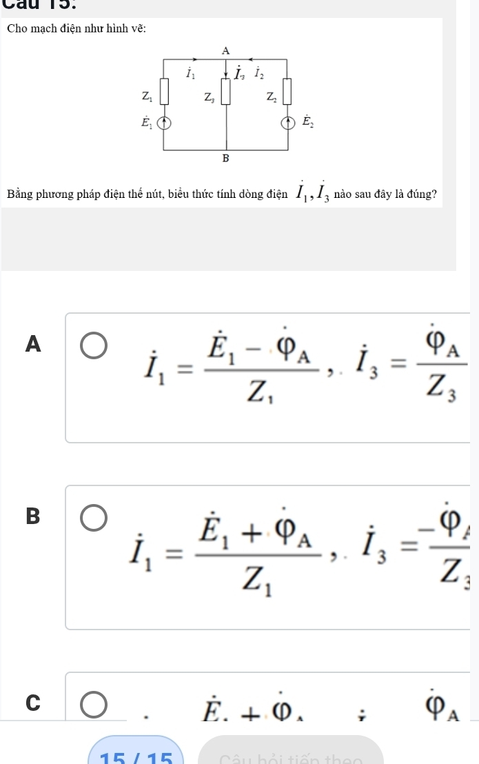 Cau 15.
Cho mạch điện như hình vẽ:
Bằng phương pháp điện thể nút, biểu thức tính dòng điện dot I_1,dot I_3 nào sau đây là đúng?
A
dot I_1=frac dot E_1-dot Phi _AZ_1,dot I_3=frac varphi _AZ_3
B
dot I_1=frac dot E_1+dot Q_AZ_1,dot I_3=frac -Phi _iZ_3
C C □^ hat E.+hat (D. : 4
15 /15  Câu hải tiến thec