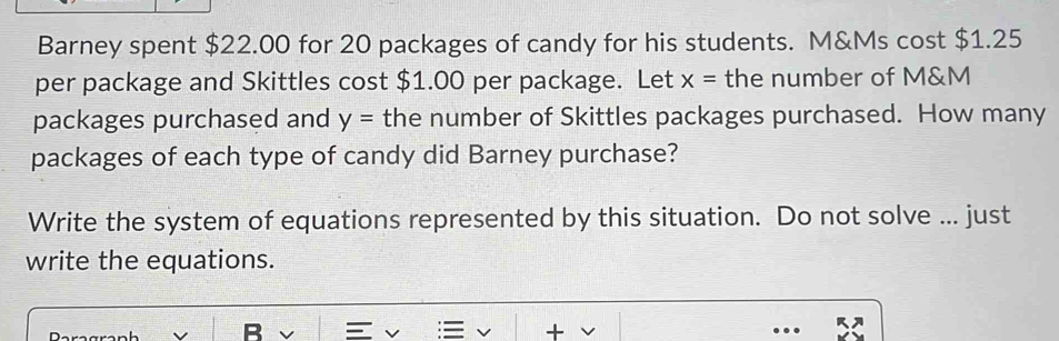 Barney spent $22.00 for 20 packages of candy for his students. M&Ms cost $1.25
per package and Skittles cost $1.00 per package. Let x= the number of M&M
packages purchased and y= the number of Skittles packages purchased. How many 
packages of each type of candy did Barney purchase? 
Write the system of equations represented by this situation. Do not solve ... just 
write the equations.
R = v + v.