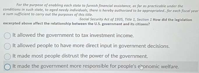 For the purpose of enabling each state to furnish financial assistance, as far as practicable under the
conditions in such state, to aged needy individuals, there is hereby authorized to be appropriated...for each fiscal year
a sum sufficient to carry out the purposes of this title.
-Social Security Act of 1935, Title 1, Section 1 How did the legislation
excerpted above affect the relationship between the U.S. government and its citizens?
It allowed the government to tax investment income.
It allowed people to have more direct input in government decisions.
It made most people distrust the power of the government.
It made the government more responsible for people's e onomic welfare.