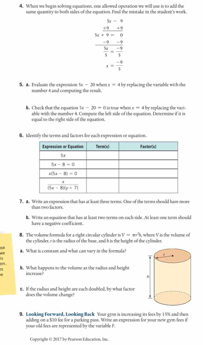 When we begin solving equations, one allowed operation we will use is to add the
same quantity to both sides of the equation. Find the mistake in the student's work.
frac beginarrayr 5x-9 -9x+9-12endarray  (-9)/1 - (-9)/5 
x= (-9)/5 
5. a. Evaluate the expression 5x-20 when x=4 by replacing the variable with the
number 4 and computing the result.
b. Check that the equation 5x-20=0 is true when x=4 by replacing the vari-
able with the number 4. Compute the left side of the equation. Determine if it is
equal to the right side of the equation.
6. Identify the terms and factors for each expression or equation.
7. a. Write an expression that has at least three terms. One of the terms should have more
than two factors.
b. Write an equation that has at least two terms on each side. At least one term should
have a negative coefficient.
8. The volume formula for a right circular cylinder is V=π r^2h , where V is the volume of
the cylinder, r is the radius of the base, and h is the height of the cylinder.
se
we a. What is constant and what can vary in the formula?
is
em.
s b. What happens to the volume as the radius and height
e increase?
c. If the radius and height are each doubled, by what factor
does the volume change?
9. Looking Forward, Looking Back Your gym is increasing its fees by 15% and then
adding on a $10 fee for a parking pass. Write an expression for your new gym fees if
your old fees are represented by the variable F.
Copyright © 2017 by Pearson Education, Inc.