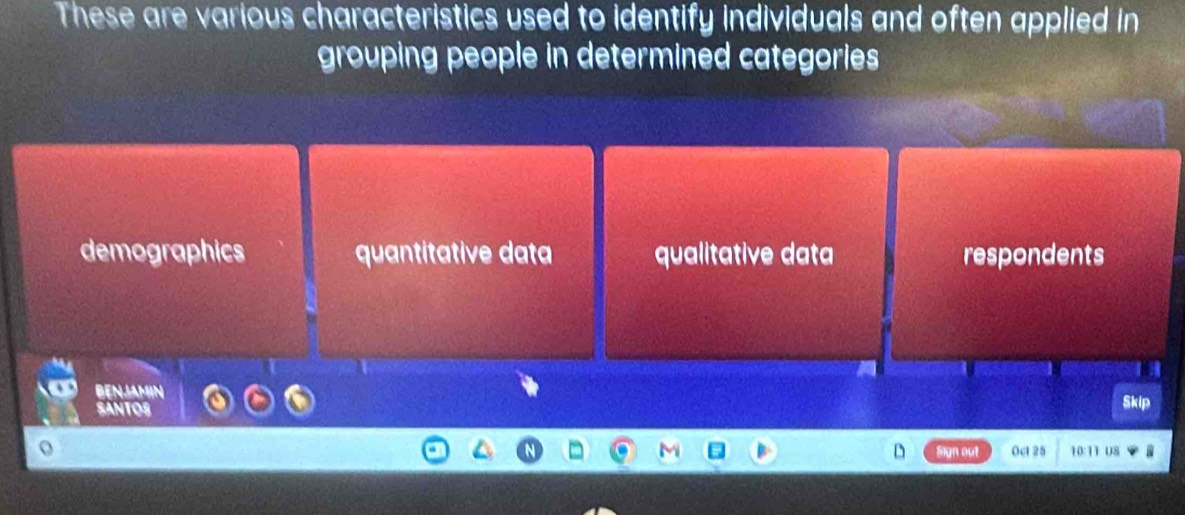 These are various characteristics used to identify individuals and often applied in
grouping people in determined categories
demographics quantitative data qualitative data respondents
BENJAMIN
SANTOS Skip
D Sign out 0ct 25 10:11 US