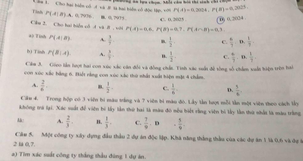 Mương ản lựa chọn, Mỗi câu hồi thí sinh chỉ chọn
Cầu 1. Cho hai biển cố A và B là hai biển có độc lập. với P(A)=0,2024,P(B)=0,2025.
Tính P(A|B).A.0.7976. B. 0, 7975 .
C. 0, 2025 .
D) 0,2024 .
Cầu 2, Cho hai biển cố 4 và B, với P(A)=0.6,P(B)=0,7,P(A∩ B)=0,3.
a) Tỉnh P(A|B). A.  3/7 .
B.  1/2 .  6/7 .. D.  1/7 ·
C.
b) Tính P(overline B|A). A.  3/7 .
B.  1/2 .  6/7 . D.  1/7 .
C.
Câu 3. Gieo lần lượt hai con xúc xắc cân đối và đồng chất. Tính xác suất để tổng số chấm xuất hiện trên hai
con xúc xắc bằng 6. Biết rằng con xúc xắc thứ nhất xuất hiện mặt 4 chấm.
B.
A.  2/6 .  1/2 .  1/6 .  5/6 .
C.
D.
Câu 4. Trong hộp có 3 viên bi màu trắng và 7 viên bi màu đỏ. Lấy lần lượt mỗi lần một viên theo cách lấy
không trả lại. Xác suất để viên bỉ lấy lần thứ hai là màu đó nều biết rằng viên bi lấy lần thứ nhất là màu trắng
là: A.  2/3 . B.  1/3 · C.  7/9 . D 、  5/9 .
Câu 5. Một công ty xây dựng đấu thầu 2 dự án độc lập. Khả năng thắng thầu của các dự án 1 là 0,6 và dự á
2 là 0, 7.
a) Tim xác suất công ty thắng thầu đúng 1 dự án.