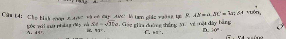 bang: A.
Câu 14: Cho hình chóp s. ABC và có đáy ABC là tam giác vuông tại B, AB=a, BC=3a SA vuông
góc với mặt phẳng đáy và SA=sqrt(30)a. Góc giữa đường thẳng SC và mặt đáy bằng
B. 90°. D. 30°.
A. 45°· C. 60°.
sqrt(2) * S4 vuông