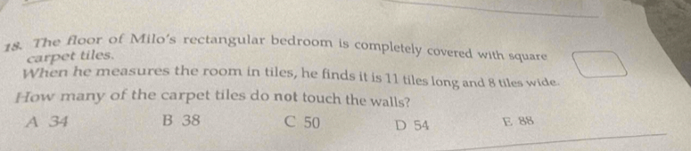 The floor of Milo's rectangular bedroom is completely covered with square
carpet tiles.
When he measures the room in tiles, he finds it is 11 tiles long and 8 tiles wide.
How many of the carpet tiles do not touch the walls?
A 34 B 38 C 50 D 54 E 88