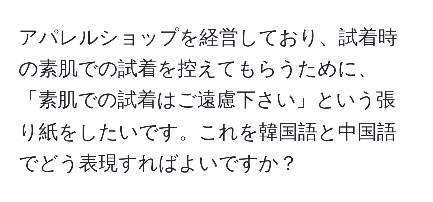 アパレルショップを経営しており、試着時の素肌での試着を控えてもらうために、「素肌での試着はご遠慮下さい」という張り紙をしたいです。これを韓国語と中国語でどう表現すればよいですか？