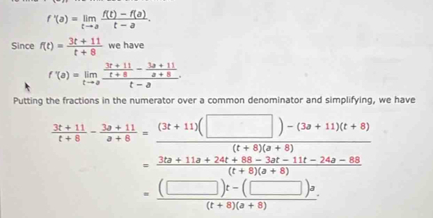 f'(a)=limlimits _tto a (f(t)-f(a))/t-a . 
Since f(t)= (3t+11)/t+8  we have
f'(a)=limlimits _tto afrac  (3t+11)/t+8 - (3a+11)/a+8 t-a·
Putting the fractions in the numerator over a common denominator and simplifying, we have
 (3t+11)/t+8 - (3s+11)/s+8 = ((3t+11)(□ )-(3s+11)(t+8))/(t+8)(s+8) (t+8)(s+8)
= ((□ )t-(□ )a)/(t+8)(a+8) 