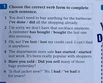 Choose the correct verb form to complete 
each sentence. 
1 You don't need to buy anything for the barbecue. 
I’ve done / did all the shopping already. 
2 I’m sorry we don’t have that necklace anymore. 
A customer has bought / bought the last one 
this morning. 
3 Oh, no! I’ve lost / lost my credit card. I can’t find D 
it anywhere. 
4 The department store sale has started / started 
last week. It's been really popular with shoppers. 
5 Have you sold / Did you sell many of those 
bags yesterday? 
6 ‘Is that jacket new?‘‘No, I had /' ve had it 
for years!’