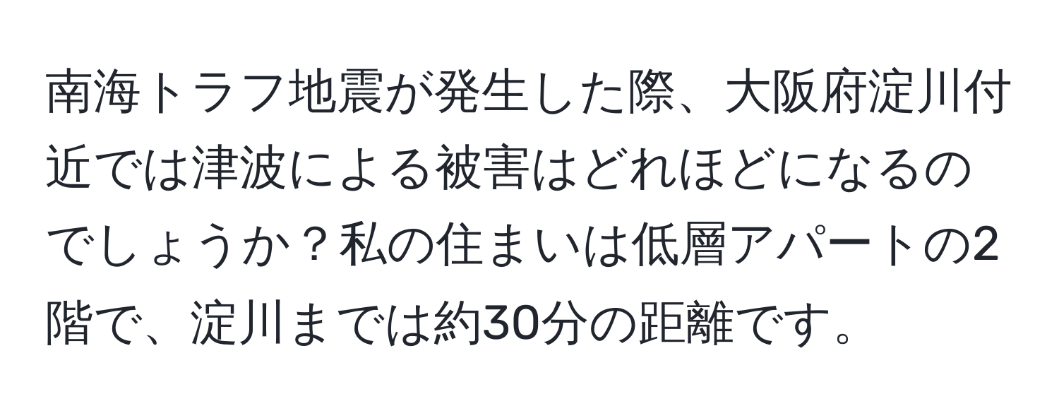 南海トラフ地震が発生した際、大阪府淀川付近では津波による被害はどれほどになるのでしょうか？私の住まいは低層アパートの2階で、淀川までは約30分の距離です。