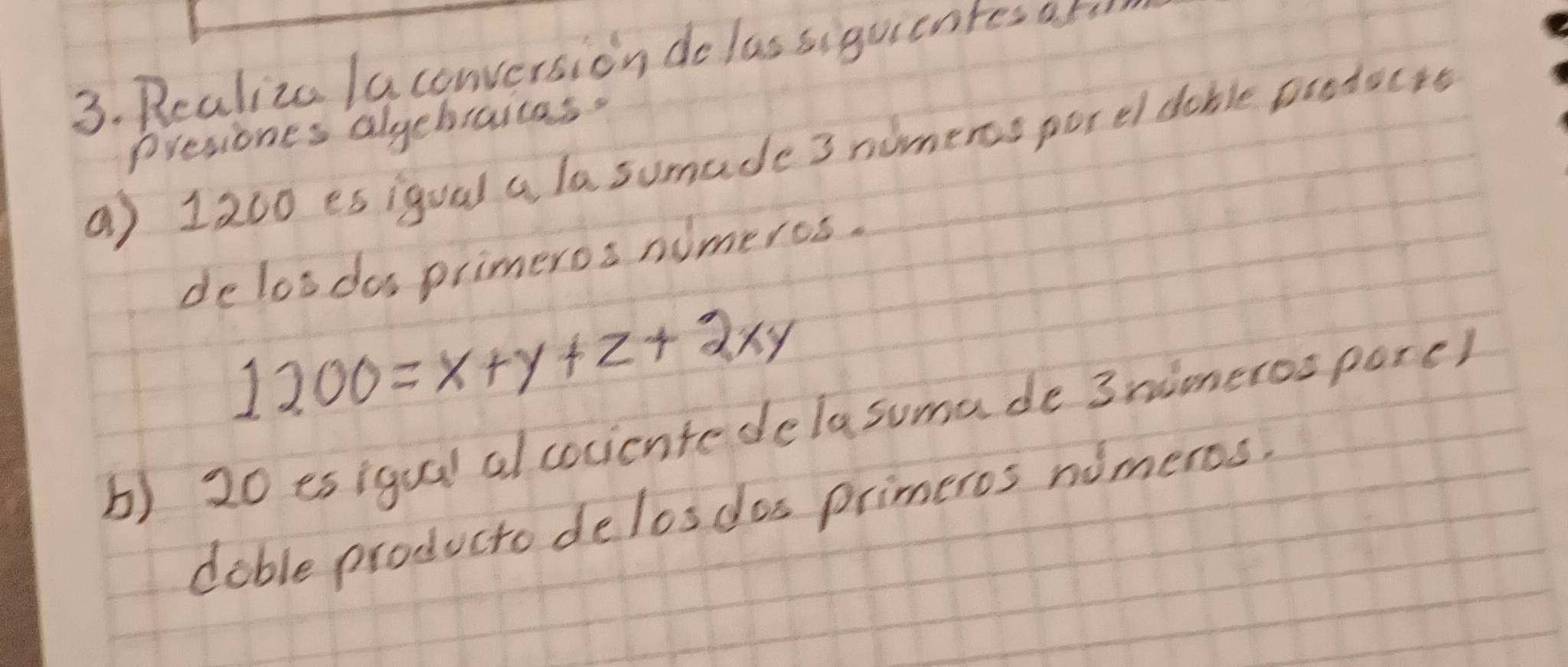 Realize laconversion do las siguientes at 
Presiones alyebraites. 
a) 1200 esigual a lasumade 3 nimeros porel dable poodocrs 
delosdos primeroa nimeros.
1200=x+y+z+2xy
b) 20 esigual al cocicntedelasuma de 3nimeros pore) 
dable producto delosdos primeros nimeros.