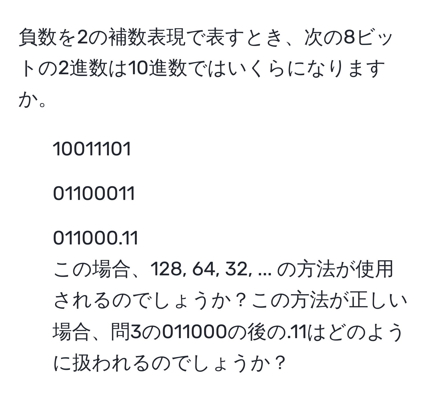 負数を2の補数表現で表すとき、次の8ビットの2進数は10進数ではいくらになりますか。  
1. 10011101  
2. 01100011  
3. 011000.11  
この場合、128, 64, 32, ... の方法が使用されるのでしょうか？この方法が正しい場合、問3の011000の後の.11はどのように扱われるのでしょうか？