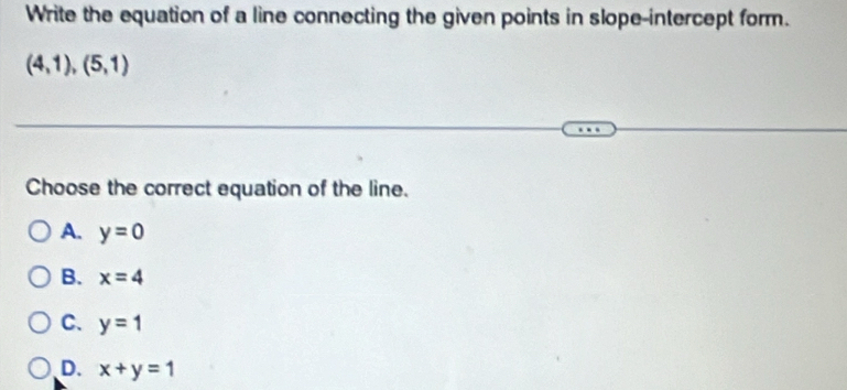 Write the equation of a line connecting the given points in slope-intercept form.
(4,1),(5,1)
Choose the correct equation of the line.
A. y=0
B. x=4
C. y=1
D. x+y=1