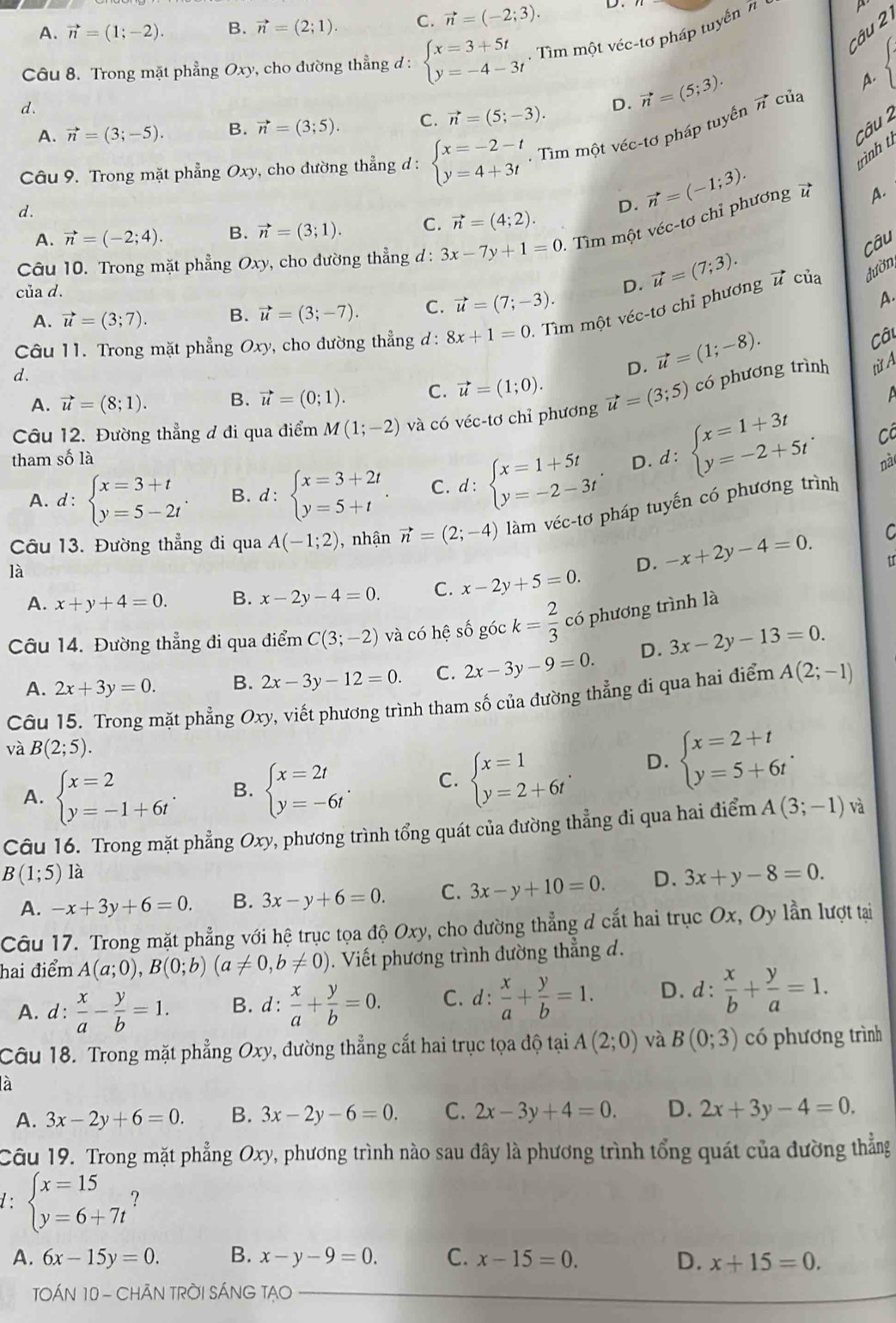 A. vector n=(1;-2). B. vector n=(2;1). C. vector n=(-2;3). D.
Câu 
Câu 8. Trong mặt phẳng Oxy v, cho đường thẳng đ : beginarrayl x=3+5t y=-4-3tendarray.. Tìm một véc-tơ pháp tuyển n
A.
d.
A. vector n=(3;-5). B. vector n=(3;5). C. vector n=(5;-3). D. vector n=(5;3). vector n của
Câu 2
Câu 9. Trong mặt phẳng Oxy , cho đường thẳng d : beginarrayl x=-2-t y=4+3tendarray.. Tìm một véc-tơ pháp tuyến
trình tì
d.
A. vector n=(-2;4). B. vector n=(3;1). C. vector n=(4;2). D. vector n=(-1;3).
Câu 10. Trong mặt phẳng Ox y, cho đường thẳng d: 3x-7y+1=0 :  Tìm một véc-tơ chỉ phương 
A.
Câu
vector u
của d.
D. vector u=(7;3). của đườn,
A. vector u=(3;7). B. vector u=(3;-7). C. vector u=(7;-3).
Câu 11. Trong mặt phẳng Ox ry, cho đường thẳng d: 8x+1=0. Tìm một véc-tơ chỉ phương A.
Câu
d.
D. vector u=(1;-8). từ A
A. vector u=(8;1). B. vector u=(0;1). C. vector u=(1;0).
A
Câu 12. Đường thẳng đ đi qua điểm M(1;-2) và có véc-tơ chỉ phương vector u=(3;5) có phương trình
Cô
tham số là D. d:beginarrayl x=1+3t y=-2+5tendarray. . nà
A. d:beginarrayl x=3+t y=5-2tendarray. . B. d:beginarrayl x=3+2t y=5+tendarray. . C. d:beginarrayl x=1+5t y=-2-3tendarray.
Câu 13. Đường thẳng đi qua A(-1;2) , nhận vector n=(2;-4) làm véc-tơ pháp tuyến có phương trình
u
là
D. -x+2y-4=0. C
A. x+y+4=0. B. x-2y-4=0. C. x-2y+5=0.
Câu 14. Đường thẳng đi qua điểm C(3;-2) và có hệ số góc k= 2/3  có phương trình là
A. 2x+3y=0. B. 2x-3y-12=0. C. 2x-3y-9=0. D. 3x-2y-13=0.
Câu 15. Trong mặt phẳng ; Oxy, viết phương trình tham số của đường thẳng đi qua hai điểm A(2;-1)
và B(2;5).
A. beginarrayl x=2 y=-1+6tendarray. . B. beginarrayl x=2t y=-6tendarray. . C. beginarrayl x=1 y=2+6tendarray. . D. beginarrayl x=2+t y=5+6tendarray. .
Câu 16. Trong mặt phẳng Oxy, phương trình tổng quát của đường thẳng đi qua hai điểm A(3;-1) và
B(1;5) là
A. -x+3y+6=0. B. 3x-y+6=0. C. 3x-y+10=0. D. 3x+y-8=0.
Câu 17. Trong mặt phẳng với hệ trục tọa độ Oxy, cho đường thẳng d cắt hai trục Ox, Oy lần lượt tại
hai điểm A(a;0),B(0;b)(a!= 0,b!= 0). Viết phương trình dường thẳng d.
A. d :  x/a - y/b =1. B. d:  x/a + y/b =0. C.d:  x/a + y/b =1. D. d :  x/b + y/a =1.
Câu 18. Trong mặt phẳng Oxy, đường thẳng cắt hai trục tọa độ tại A(2;0) và B(0;3) có phương trình
là
A. 3x-2y+6=0. B. 3x-2y-6=0. C. 2x-3y+4=0. D. 2x+3y-4=0.
Câu 19. Trong mặt phẳng Oxy, phương trình nào sau đây là phương trình tổng quát của đường thẳng
1: beginarrayl x=15 y=6+7tendarray. ?
A. 6x-15y=0. B. x-y-9=0. C. x-15=0. D. x+15=0.
TOÁN 10 - CHÃN TRỜI SÁNG TẠO