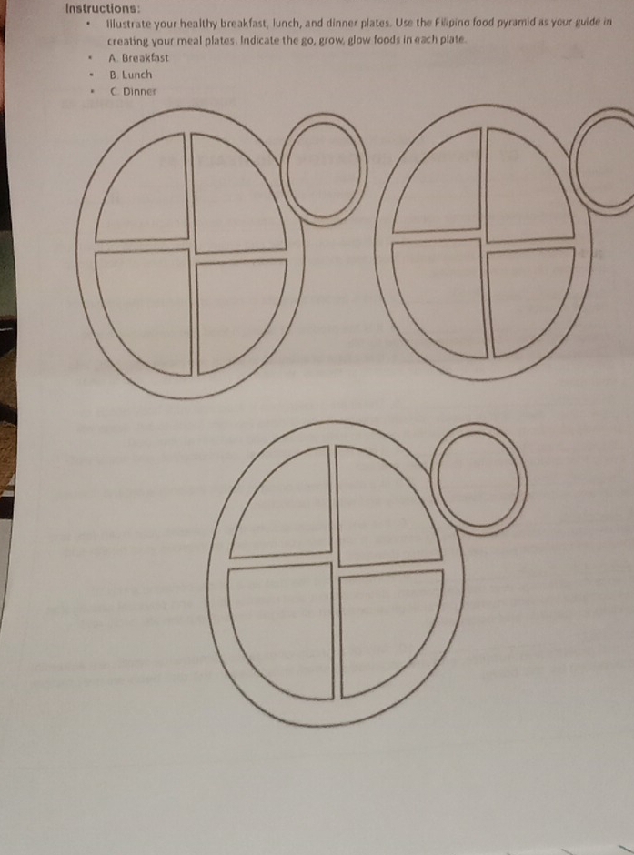 Instructions: 
Illustrate your healthy breakfast, lunch, and dinner plates. Use the Filipino food pyramid as your guide in 
creating your meal plates. Indicate the go, grow, glow foods in each plate. 
A. Breakfast 
B. Lunch 
C. Dinner