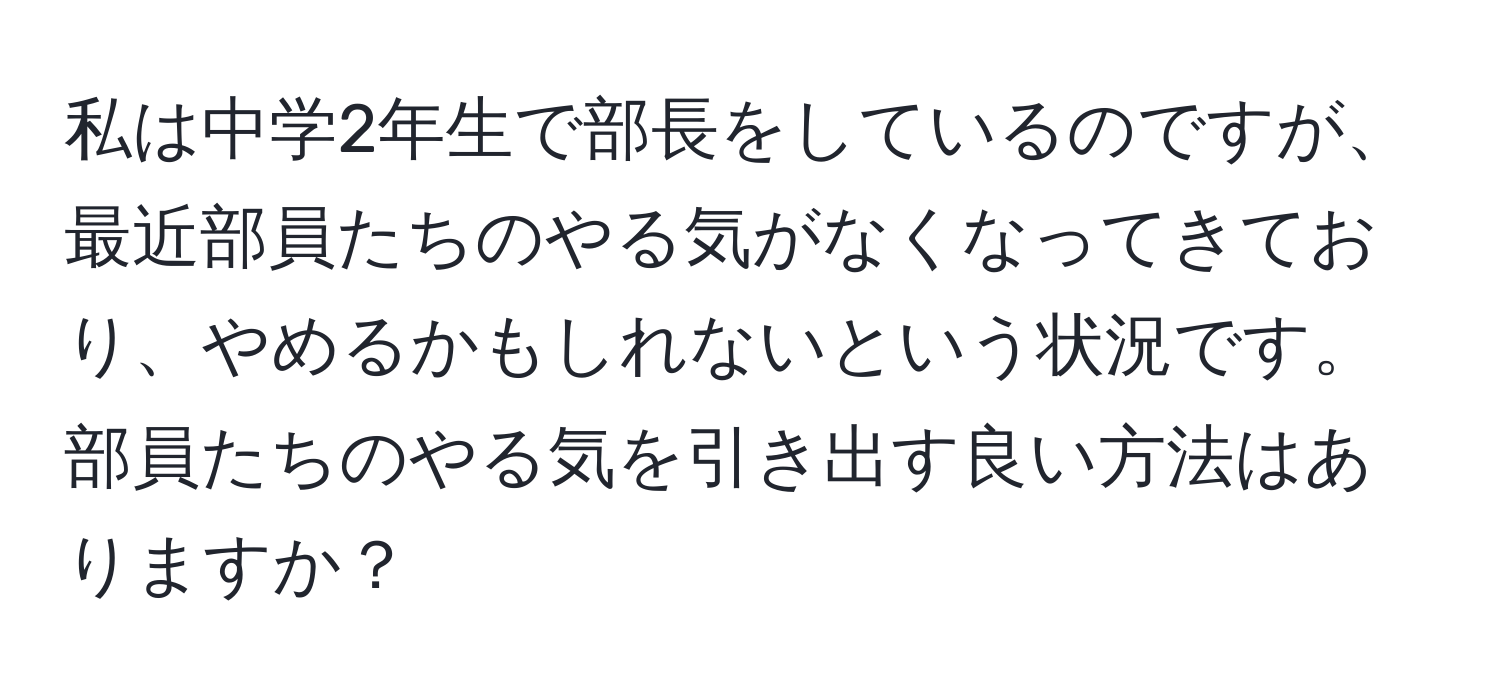 私は中学2年生で部長をしているのですが、最近部員たちのやる気がなくなってきており、やめるかもしれないという状況です。部員たちのやる気を引き出す良い方法はありますか？