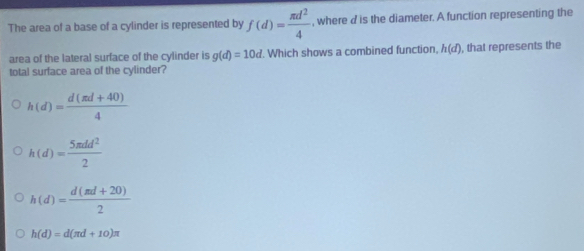 The area of a base of a cylinder is represented by f(d)= π d^2/4  , where d is the diameter. A function representing the
area of the lateral surface of the cylinder is g(d)=10d. Which shows a combined function, h(d) , that represents the
total surface area of the cylinder?
h(d)= (d(π d+40))/4 
h(d)= 5π dd^2/2 
h(d)= (d(π d+20))/2 
h(d)=d(π d+10)π