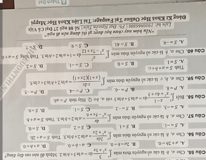 Choa,  là các số nguyên thỏa mãn ∈t _1^(5frac 3)x^2+3xdx=aln 5+bln 2 Mệnh đễ nào sau đây đùng?
A. a+2b=0. B. 2a-b=0. C. a-b=0. D. a+b=0.
Câu 56. Cho a, b là các số nguyên thỏa mãn ∈t _1^(2frac 2dx)x^2+2x=aln 2+bln 3 , Tinh S=a+2b.
A. S=-1. B. S=1. C. S=2. D. S=0.
Câu 57. Cho a, b là các số nguyên thỏa mãn ∈t _0^(1frac dx)x^2-5x+6=aln 2+bln 3 Tính S=a+b.
A. S=-3. B. S=-2. C. S=1. D. S=0.
Câu 58. Biết ∈t _0^(2frac x-1)x^2+4x+3dx=aln 5+bln 3 với a, b∈ Q. Hãy tính P=ab.
A. P=8. B. P=-6. C. P=-4. D. P=-5.
Câu 59. Cho a, b, c là các số nguyên thỏa mãn ∈t _1^(2frac x.dx)(x+1)(2x+1)=aln 2+bln 3+cln 5.
Tính S=a+b+c.
A. S=1. B. S=0. C. S=-1. D. S=2.
Câu 60. Cho a, b là các số nguyên thỏa mãn ∈t _1^(2frac x^2)x^2-7x+12dx=1+aln 2+bln 3. Tinh tổng S=a+b
A. S=-9. B. S=41. C. S=9. D. S=7.
'Nếu hôm nay chưa học được gì thì đừng nên đĩ ngủ”
Liên hệ: 1900866806 | Fb: Đạt Nguyễn Tiến| Số 88 ngô 27 Đại Cổ Việt
Đăng Kí Khoá Học Online Tại Fanpage: Tài Liệu Khoá Học Mappi
Thành Đạt