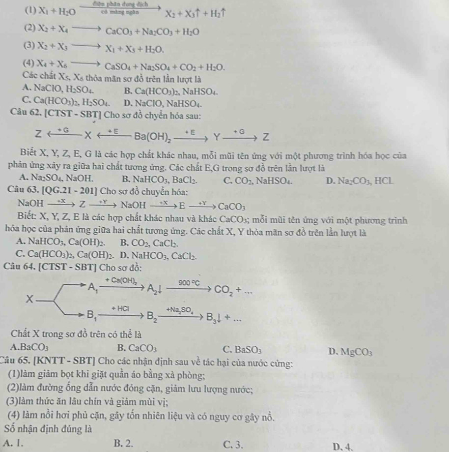 (1) X_1+H_2Oxrightarrow GinphindmgdichX_2+X_3uparrow +H_2uparrow
(2) X_2+X_4to CaCO_3+Na_2CO_3+H_2O
(3) X_2+X_3to X_1+X_5+H_2O.
(4) X_4+X_6to CaSO_4+Na_2SO_4+CO_2+H_2O.
Các chất Xs,X6t thỏa mãn sơ đồ trên lần lượt là
A. NaClO, H_2SO_4. B. Ca(HCO_3)_2,NaHSO_4.
C. Ca(HCO_3)_2,H_2SO_4. D. NaClO,NaHSO_4.
Câu 62. [C131 - SBT] Cho sơ đồ chyển hóa sau:
Zrightarrow Yxrightarrow +EBa(OH)_2xrightarrow +EYxrightarrow +GZ
Biết X, Y, Z, E, G là các hợp chất khác nhau, mỗi mũi tên ứng với một phương trình hóa học của
phản ứng xảy ra giữa hai chất tương ứng. Các chất E,G trong sơ đồ trên lần lượt là
A. Na_2SO_4, NaOH. B. NaHCO_3,BaCl_2. C. CO_2 , NaH SO_4 D. Na_2CO_3 , HCL
Câu 63. [QG.21-201]C ho sơ đồ chuyền hóa:
NaOH xrightarrow +XZto NaOHxrightarrow +XEto CaCO_3
Biết: X, Y, Z, E là các hợp chất khác nhau và khác CaCO_3;; mỗi mũi tên ứng với một phương trình
hóa học của phản ứng giữa hai chất tương ứng. Các chất X, Y thỏa mãn sơ đồ trên lần lượt là
A. NaHCO_3,Ca(OH)_2. B. CO_2,CaCl_2.
C. Ca(HCO_3)_2,Ca(OH)_2. D. NaHCO_3,CaCl_2.
Câu 64. [CTST - SBT] Cho sơ đồ:
+Ca(OH)_2
A_1 A_2downarrow xrightarrow 900°CCO_2+...
X
+HCl
B_1 B_2xrightarrow +Na_2SO_4B_3downarrow +...
Chất X trong sơ đồ trên có thể là
A BaCO_3
B. CaCO_3 C. BaSO_3 D. MgCO_3
Câu 65. [KNTT - SBT] Cho các nhận định sau về tác hại của nước cứng:
(1)làm giảm bọt khi giặt quần áo bằng xà phòng;
(2)làm đường ổng dẫn nước đóng cặn, giảm lưu lượng nước;
(3)làm thức ăn lâu chín và giảm mùi vị;
(4) làm nồi hơi phủ cặn, gây tổn nhiên liệu và có nguy cơ gây nổ.
Số nhận định đúng là
A. 1. B. 2. C. 3. D. 4.