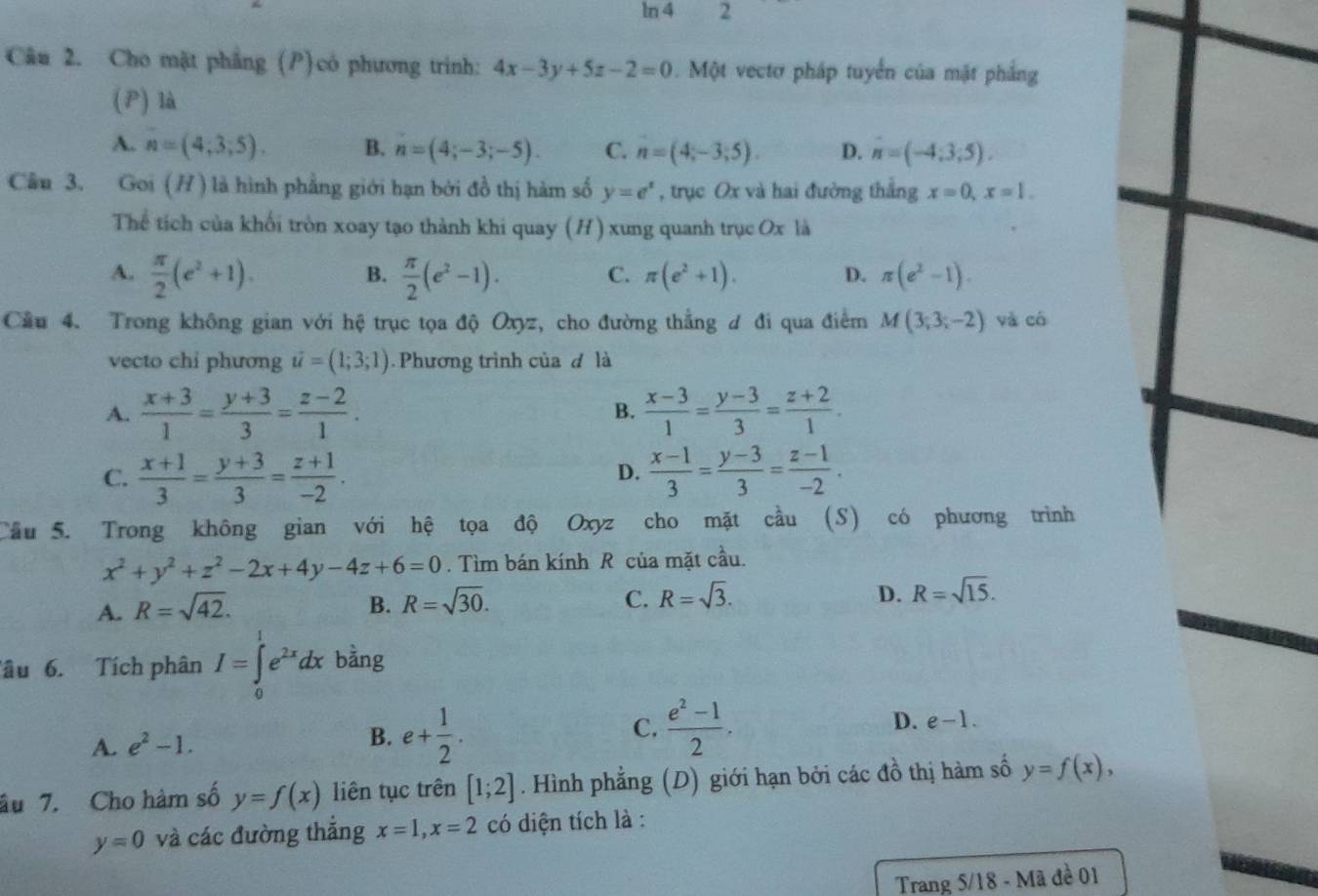 ln 4 2
Câu 2. Cho mặt phầng (P)có phương trinh: 4x-3y+5z-2=0. Một vectơ pháp tuyển của mặt phẳng
(P) là
A. n=(4,3,5). B. n=(4;-3;-5). C. n=(4;-3;5). D. n=(-4;3;5).
Câu 3. Goi (/ ) là hình phẳng giới hạn bởi đồ thị hàm số y=e^x , trục Ox và hai đường thắng x=0,x=1.
Thể tích của khối tròn xoay tạo thành khi quay (H) xung quanh trục Ox là
A.  π /2 (e^2+1).  π /2 (e^2-1). C. π (e^2+1). D. π (e^2-1).
B.
Cầu 4. Trong không gian với hệ trục tọa độ Oxyz, cho đường thẳng ư đi qua điểm M(3;3;-2) và có
vecto chi phương u=(1;3;1) Phương trình của d là
A.  (x+3)/1 = (y+3)/3 = (z-2)/1 .  (x-3)/1 = (y-3)/3 = (z+2)/1 .
B.
C.  (x+1)/3 = (y+3)/3 = (z+1)/-2 .  (x-1)/3 = (y-3)/3 = (z-1)/-2 .
D.
Cầu 5. Trong không gian với hệ tọa độ Oxyz cho mặt cầu (S) có phương trình
x^2+y^2+z^2-2x+4y-4z+6=0. Tìm bán kính R của mặt cầu.
C.
A. R=sqrt(42). B. R=sqrt(30). R=sqrt(3).
D. R=sqrt(15).
Tâu 6. Tích phân I=∈tlimits _0^(1e^2x)dx bằng
A. e^2-1. B. e+ 1/2 . C.  (e^2-1)/2 . D. e-1.
âu 7. Cho hàm số y=f(x) liên tục trên [1;2]. Hình phẳng (D) giới hạn bởi các đồ thị hàm số y=f(x),
y=0 và các đường thắng x=1,x=2 có diện tích là :
Trang 5/18 - Mã đề 01