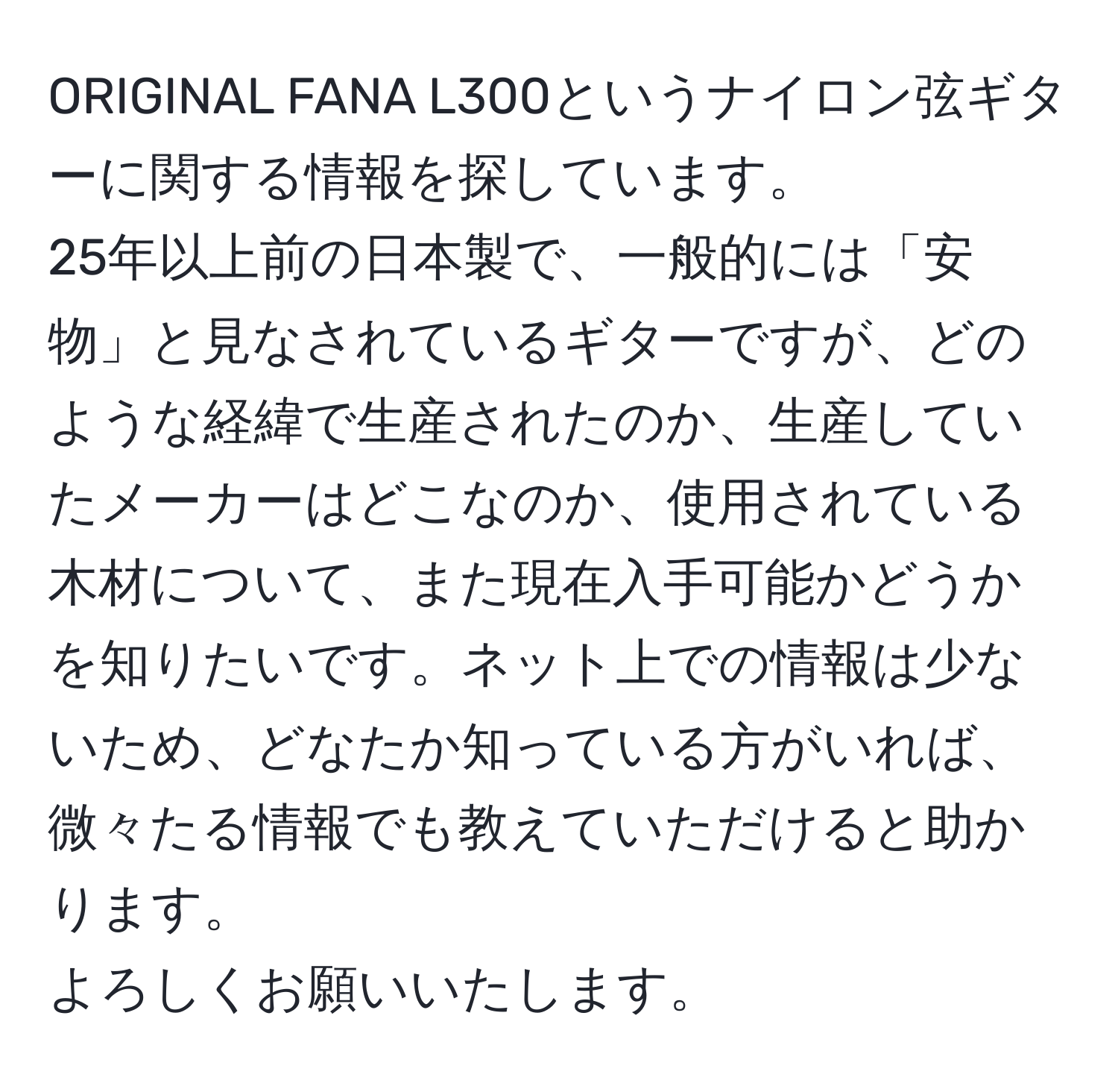 ORIGINAL FANA L300というナイロン弦ギターに関する情報を探しています。  
25年以上前の日本製で、一般的には「安物」と見なされているギターですが、どのような経緯で生産されたのか、生産していたメーカーはどこなのか、使用されている木材について、また現在入手可能かどうかを知りたいです。ネット上での情報は少ないため、どなたか知っている方がいれば、微々たる情報でも教えていただけると助かります。  
よろしくお願いいたします。