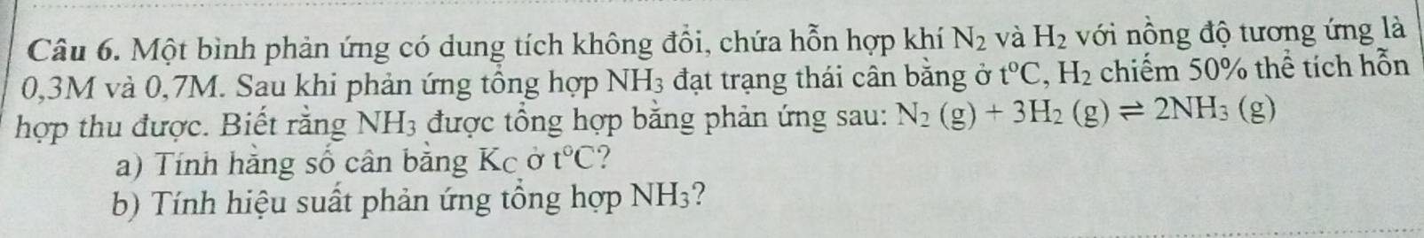 Một bình phản ứng có dung tích không đổi, chứa hỗn hợp khí N_2 và H_2 với nồng độ tương ứng là
0,3M và 0,7M. Sau khi phản ứng tổng hợp NH_3 đạt trạng thái cân băng ở t°C, H_2 chiếm 50% thể tích hỗn 
hợp thu được. Biết rằng NH_3 được tổng hợp bằng phản ứng sau: N_2(g)+3H_2(g)leftharpoons 2NH_3(g)
a) Tính hằng số cân bằng Kc ở t°C ? 
b) Tính hiệu suất phản ứng tổng hợp NH3?